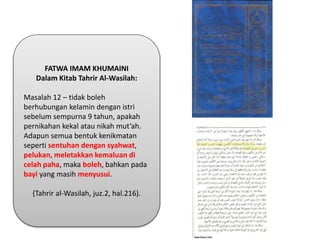 FATWA IMAM KHUMAINI
Dalam Kitab Tahrir Al-Wasilah:
Masalah 12 – tidak boleh
berhubungan kelamin dengan istri
sebelum sempurna 9 tahun, apakah
pernikahan kekal atau nikah mut’ah.
Adapun semua bentuk kenikmatan
seperti sentuhan dengan syahwat,
pelukan, meletakkan kemaluan di
celah paha, maka boleh, bahkan pada
bayi yang masih menyusui.
(Tahrir al-Wasilah, juz.2, hal.216).
 