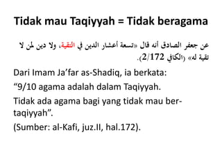 Tidak mau Taqiyyah = Tidak beragama
‫قال‬ ‫أنه‬ ‫الصادق‬ ‫جعفر‬ ‫عن‬«‫يف‬ ‫الدين‬ ‫أعشار‬ ‫تسعة‬‫التقية‬‫وال‬ ،‫ال‬ ‫ملن‬ ‫دين‬
‫له‬ ‫تقية‬»(‫الكايف‬2/172.)
Dari Imam Ja’far as-Shadiq, ia berkata:
“9/10 agama adalah dalam Taqiyyah.
Tidak ada agama bagi yang tidak mau ber-
taqiyyah”.
(Sumber: al-Kafi, juz.II, hal.172).
 