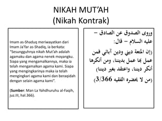 NIKAH MUT’AH
(Nikah Kontrak)
‫الصادق‬ ‫عن‬ ‫الصدوق‬ ‫وروى‬-
‫السالم‬ ‫عليه‬-‫قال‬:
(‫ف‬ ‫آبائي‬ ‫ودين‬ ‫ديين‬ ‫املتعة‬ ‫إن‬‫من‬
‫أنك‬ ‫ومن‬ ،‫بديننا‬ ‫عمل‬ ‫هبا‬ ‫عمل‬‫رها‬
‫دي‬ ‫بغري‬ ‫واعتقد‬ ،‫ديننا‬ ‫أنكر‬‫ننا‬)
(‫الفقيه‬ ‫حيضره‬ ‫ال‬ ‫من‬3/366)
Imam as-Shaduq meriwayatkan dari
Imam Ja’far as-Shadiq, ia berkata:
“Sesungguhnya nikah Mut’ah adalah
agamaku dan agama nenek moyangku.
Siapa yang mengamalkannya, maka ia
telah mengamalkan agama kami. Siapa
yang mengingkarinya maka ia telah
mengingkari agama kami dan beraqidah
dengan selain agama kami”.
(Sumber: Man La Yahdhuruhu al-Faqih,
juz.III, hal.366).
 