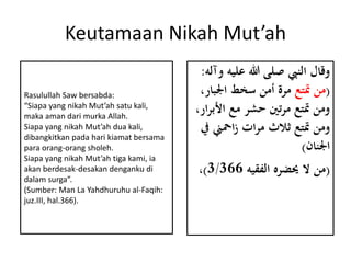Keutamaan Nikah Mut’ah
‫علي‬ ‫هللا‬ ‫صلى‬ ‫النِب‬ ‫وقال‬‫وآله‬ ‫ه‬:
(‫متتع‬ ‫من‬‫اجلب‬ ‫سخط‬ ‫أمن‬ ‫مرة‬،‫ار‬
‫األ‬ ‫مع‬ ‫حشر‬ ‫تني‬‫ر‬‫م‬ ‫متتع‬ ‫ومن‬،‫ار‬‫ر‬‫ب‬
‫امحين‬‫ز‬ ‫ات‬‫ر‬‫م‬ ‫ًالث‬ ‫متتع‬ ‫ومن‬‫يف‬
‫اجلنان‬)
(‫الفقيه‬ ‫حيضره‬ ‫ال‬ ‫من‬3/366)،
Rasulullah Saw bersabda:
“Siapa yang nikah Mut’ah satu kali,
maka aman dari murka Allah.
Siapa yang nikah Mut’ah dua kali,
dibangkitkan pada hari kiamat bersama
para orang-orang sholeh.
Siapa yang nikah Mut’ah tiga kami, ia
akan berdesak-desakan denganku di
dalam surga”.
(Sumber: Man La Yahdhuruhu al-Faqih:
juz.III, hal.366).
 