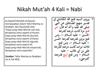Nikah Mut’ah 4 Kali = Nabi
•‫الكاش‬ ‫هللا‬ ‫فتح‬ ‫السيد‬ ‫وروى‬‫يف‬ ‫اين‬
‫عن‬ ‫الصادقني‬ ‫منهج‬ ‫تفسري‬‫النِب‬
‫ق‬ ‫أنه‬ ‫وآله‬ ‫عليه‬ ‫هللا‬ ‫صلى‬‫ال‬:‫من‬
‫متتع‬‫كدرج‬‫درجته‬ ‫كانت‬‫مرة‬‫ة‬
‫احلسني‬-‫السالم‬ ‫عليه‬-‫و‬ ،‫من‬
‫كدرج‬‫فدرجته‬ ‫تني‬‫ر‬‫م‬ ‫متتع‬‫احلسن‬ ‫ة‬
-‫السالم‬ ‫عليه‬-‫متتع‬ ‫ومن‬ ،
‫كدر‬‫درجته‬ ‫كانت‬‫ات‬‫ر‬‫م‬ ‫ًالث‬‫جة‬
‫طالب‬ ‫أيب‬ ‫بن‬ ‫علي‬-‫عليه‬
‫السالم‬-‫متتع‬ ‫ومن‬‫بع‬‫ر‬‫أ‬‫فد‬‫رجته‬
‫كدرجِت‬.)
As-Sayyid Fathullah al-Kasyani
meriwayatkan dalam Tafsir Manhaj as-
Shadiqin, dari Rasulullah Saw:
“Siapa yang nikah Mut’ah satu kali,
derajatnya sama seperti al-Husain.
Siapa yang nikah Mut’ah dua kali,
derajatnya sama seperti al-Hasan.
Siapa yang nikah Mut’ah tiga kali,
derajatnya sama seperti Ali.
Siapa yang nikah Mut’ah empat kali,
Derajatnya sama sepertiku”.
(Sumber: Tafsir Manhaj as-Shadiqin:
Juz.II, hal.493).
 