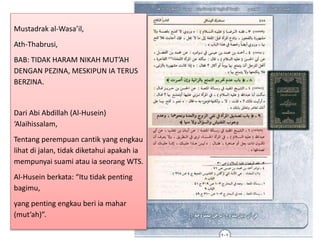 Mustadrak al-Wasa’il,
Ath-Thabrusi,
BAB: TIDAK HARAM NIKAH MUT’AH
DENGAN PEZINA, MESKIPUN IA TERUS
BERZINA.
Dari Abi Abdillah (Al-Husein)
‘Alaihissalam,
Tentang perempuan cantik yang engkau
lihat di jalan, tidak diketahui apakah ia
mempunyai suami atau ia seorang WTS.
Al-Husein berkata: “Itu tidak penting
bagimu,
yang penting engkau beri ia mahar
(mut’ah)”.
 