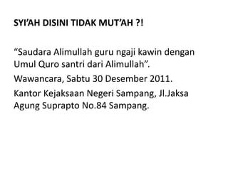 SYI’AH DISINI TIDAK MUT’AH ?!
“Saudara Alimullah guru ngaji kawin dengan
Umul Quro santri dari Alimullah”.
Wawancara, Sabtu 30 Desember 2011.
Kantor Kejaksaan Negeri Sampang, Jl.Jaksa
Agung Suprapto No.84 Sampang.
 