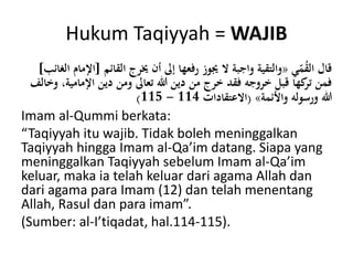 Hukum Taqiyyah = WAJIB
‫ي‬ّ‫م‬ُ‫ق‬‫ال‬ ‫قال‬«‫القائم‬ ‫خيرج‬ ‫أن‬ ‫إىل‬ ‫رفعها‬ ‫جيوز‬ ‫ال‬ ‫واجبة‬ ‫والتقية‬[‫الغائب‬ ‫اإلمام‬]
‫اإلما‬ ‫دين‬ ‫ومن‬ ‫تعاىل‬ ‫هللا‬ ‫دين‬ ‫من‬ ‫خرج‬ ‫فقد‬ ‫خروجه‬ ‫قبل‬ ‫كها‬‫تر‬ ‫فمن‬‫وخالف‬ ،‫مية‬
‫واألئمة‬ ‫ورسوله‬ ‫هللا‬»(‫االعتقادات‬114-115)
Imam al-Qummi berkata:
“Taqiyyah itu wajib. Tidak boleh meninggalkan
Taqiyyah hingga Imam al-Qa’im datang. Siapa yang
meninggalkan Taqiyyah sebelum Imam al-Qa’im
keluar, maka ia telah keluar dari agama Allah dan
dari agama para Imam (12) dan telah menentang
Allah, Rasul dan para imam”.
(Sumber: al-I’tiqadat, hal.114-115).
 