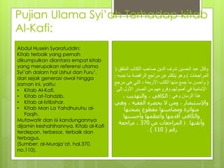 Pujian Ulama Syi’ah Terhadap kitab
Al-Kafi:
‫الم‬ ‫الكتاب‬ ‫صاحب‬ ‫الدين‬ ‫شرف‬ ‫الحسين‬ ‫عبد‬ ‫وقال‬‫لفق‬(
‫المراجعات‬)‫نص‬ ‫ما‬ ‫الرافضة‬ ‫مراجع‬ ‫عن‬ ‫يتكلم‬ ‫وهو‬‫ه‬:
(‫مرج‬ ‫هي‬ ‫التي‬ ، ‫األربعة‬ ‫الكتب‬ ‫منها‬ ‫جمع‬ ‫ما‬ ‫وأحسن‬‫ع‬
‫إلى‬ ‫األول‬ ‫الصدر‬ ‫من‬ ‫وفروعهم‬ ‫أصولهم‬ ‫في‬ ‫اإلمامية‬
‫وهي‬ ‫الزمان‬ ‫هذا‬:، ‫والتهذيب‬ ، ‫الكافي‬
‫و‬ ، ‫الفقيه‬ ‫يحضره‬ ‫ال‬ ‫ومن‬ ، ‫واإلستبصار‬‫هي‬
‫بصحتها‬ ‫مقطوع‬ ‫ومضامينها‬ ‫متواترة‬
‫وأحسنها‬ ‫وأعظمها‬ ‫أقدمها‬ ‫والكافي‬
‫وأتقنها‬) .‫ص‬ ‫المراجعات‬370‫مراجعة‬ ،
‫رقم‬(110).
Abdul Husein Syarafuddin:
Kitab terbaik yang pernah
dikumpulkan diantara empat kitab
yang merupakan referensi utama
Syi’ah dalam hal Ushul dan Furu’,
dari sejak generasi awal hingga
zaman ini, yaitu:
• Kitab Al-Kafi,
• Kitab at-Tahdzib.
• Kitab al-Istibshar.
• Kitab Man La Yahdhuruhu al-
Faqih.
Mutawatir dan isi kandungannya
dijamin keshahihannya. Kitab al-Kafi
terdepan, terbesar, terbaik dan
terbagus.
(Sumber: al-Muraja’at, hal.370,
no.110).
 