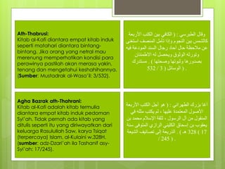 ‫الطبرسي‬ ‫وقال‬( :‫األربعة‬ ‫الكتب‬ ‫بين‬ ‫الكافي‬
‫استغن‬ ‫المنصف‬ ‫تأمل‬ ‫وإذا‬ ‫النجوم‬ ‫بين‬ ‫كالشمس‬‫ى‬
‫فيه‬ ‫المودعة‬ ‫السند‬ ‫رجال‬ ‫آحاد‬ ‫حال‬ ‫مالحظة‬ ‫عن‬
‫االطمئنان‬ ‫له‬ ‫ويحصل‬ ‫الوثوق‬ ‫وتورثه‬
‫وصحتها‬ ‫وثبوتها‬ ‫بصدورها‬. )‫مستدرك‬
‫الوسائل‬(3/532 ) .
Ath-Thabrusi:
Kitab al-Kafi diantara empat kitab induk
seperti matahari diantara bintang-
bintang. Jika orang yang netral mau
merenung memperhatikan kondisi para
perawinya pastilah akan merasa yakin,
tenang dan mengetahui keshahihannya.
(Sumber: Mustadrak al-Wasa’il: 3/532).
‫الطهراني‬ ‫بزرك‬ ‫آغا‬( :‫األربعة‬ ‫الكتب‬ ‫أجل‬ ‫هو‬
‫في‬ ‫مثله‬ ‫يكتب‬ ‫لم‬ ، ‫عليها‬ ‫المعتمدة‬ ‫األصول‬
‫بن‬ ‫محمد‬ ‫اإلسالم‬ ‫لثقة‬ ، ‫الرسول‬ ‫آل‬ ‫من‬ ‫المنقول‬
‫س‬ ‫المتوفى‬ ‫الرازي‬ ‫الكليني‬ ‫إسحاق‬ ‫بن‬ ‫يعقوب‬‫نة‬
328‫هـ‬. )‫الشيعة‬ ‫تصانيف‬ ‫إلى‬ ‫الذريعة‬ ( 17
/ 245 ) .
Agha Bazrak ath-Thahrani:
Kitab al-Kafi adalah kitab termulia
diantara empat kitab induk pedoman
Syi’ah. Tidak pernah ada kitab yang
ditulis seperti itu yang diriwayatkan dari
keluarga Rasulullah Saw, karya Tsiqat
(terpercaya) Islam, al-Kulaini w.328H.
(sumber: adz-Dzari’ah ila Tashanif asy-
Syi’ah: 17/245).
 