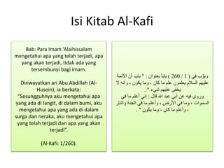 Isi Kitab Al-Kafi
‫في‬ ‫ب‬ َّ‫وبو‬(1/260)‫بعنوان‬ ً‫ا‬‫باب‬" :‫األئمة‬ ‫أن‬ ‫باب‬
‫ال‬ ‫وأنه‬ ، ‫يكون‬ ‫وما‬ ، ‫كان‬ ‫ما‬ ‫علم‬ ‫يعلمون‬ ‫السالم‬ ‫عليهم‬
‫شيء‬ ‫عليهم‬ ‫يخفى‬. "
‫قال‬ ‫هللا‬ ‫عبد‬ ‫أبي‬ ‫عن‬ ‫فيه‬ ‫وروى‬:‫في‬ ‫ما‬ ‫أعلم‬ ‫إني‬
‫والنار‬ ‫الجنة‬ ‫في‬ ‫ما‬ ‫وأعلم‬ ، ‫األرض‬ ‫في‬ ‫وما‬ ، ‫السموات‬
‫يكون‬ ‫وما‬ ، ‫كان‬ ‫ما‬ ‫وأعلم‬ ،. "
Bab: Para Imam ‘Alaihissalam
mengetahui apa yang telah terjadi, apa
yang akan terjadi, tidak ada yang
tersembunyi bagi imam.
Diriwayatkan ari Abu Abdillah (Al-
Husein), ia berkata:
“Sesungguhnya aku mengetahui apa
yang ada di langit, di dalam bumi, aku
mengetahui apa yang ada di dalam
surga dan neraka, aku mengetahui apa
yang telah terjadi dan apa yang akan
terjadi”.
(Al-Kafi: 1/260).
 