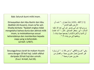 (1/407–410)‫بعنوان‬ ً‫ا‬‫باب‬" :‫أن‬ ‫باب‬
‫لإلمام‬ ‫كلها‬ ‫األرض‬. "
‫عليه‬ ‫هللا‬ ‫عبد‬ ‫أبي‬ ‫عن‬ ‫بصير‬ ‫أبي‬ ‫عن‬ ‫فيه‬ ‫وروى‬
‫السالم‬–‫أي‬:‫الصادق‬ ‫جعفر‬-‫قال‬" :َ‫علمت‬ ‫أما‬
‫لإلمام‬ ‫واآلخرة‬ ‫الدنيا‬ ‫أن‬!‫يشاء‬ ‫حيث‬ ‫يضعها‬!
‫؟‬ ‫يشاء‬ ‫من‬ ‫إلى‬ ‫ويدفعها‬. " !
Bab: Seluruh bumi milik imam.
Diriwayatkan dari Abu Bashir dari Abu
Abdillah (Al-Husein), Imam Ja’far ash-
Shadiq berkata: “Apakah engkau tidak
mengetahui bahwa dunia dan akhirat milik
imam, ia meletakkannya sesuai
kehendaknya dan memberikan kepada
siapa yang ia kehendaki.
(al-Kafi: 1/407).
Sesungguhnya ziarah ke makam Husein
sama dengan 20 kali haji. Lebih afdhal
daripada 20 kali haji dan umrah.
(Furu’ Al-Kafi, hal.59).
‫وفي‬"‫الكافي‬ ‫فروع‬( "‫ص‬59" : )‫زيارة‬ ‫إن‬
‫من‬ ‫وأفضل‬ ، ‫حجة‬ ‫عشرين‬ ‫تعدل‬ ‫الحسين‬ ‫قبر‬
‫وحجة‬ ‫عمرة‬ ‫عشرين‬. "
 