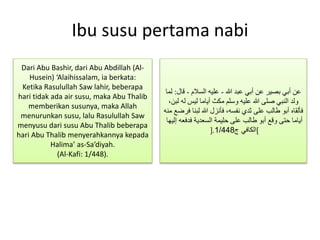 Ibu susu pertama nabi
‫هللا‬ ‫عبد‬ ‫أبي‬ ‫عن‬ ‫بصير‬ ‫أبي‬ ‫عن‬-‫السالم‬ ‫عليه‬-‫ق‬‫ال‬:‫لما‬
‫له‬ ‫ليس‬ ‫أياما‬ ‫مكث‬ ‫وسلم‬ ‫عليه‬ ‫هللا‬ ‫صلى‬ ‫النبي‬ ‫ولد‬،‫لبن‬
‫لبن‬ ‫هللا‬ ‫فأنزل‬ ،‫نفسه‬ ‫ثدي‬ ‫على‬ ‫طالب‬ ‫أبو‬ ‫فألقاه‬‫منه‬ ‫فرضع‬ ‫ا‬
‫فدف‬ ‫السعدية‬ ‫حليمة‬ ‫على‬ ‫طالب‬ ‫أبو‬ ‫وقع‬ ‫حتى‬ ‫أياما‬‫إليها‬ ‫عه‬
[‫ج‬ ‫الكافي‬1/448].
Dari Abu Bashir, dari Abu Abdillah (Al-
Husein) ‘Alaihissalam, ia berkata:
Ketika Rasulullah Saw lahir, beberapa
hari tidak ada air susu, maka Abu Thalib
memberikan susunya, maka Allah
menurunkan susu, lalu Rasulullah Saw
menyusu dari susu Abu Thalib beberapa
hari Abu Thalib menyerahkannya kepada
Halima’ as-Sa’diyah.
(Al-Kafi: 1/448).
 