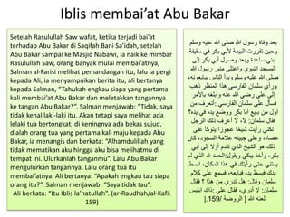 Iblis membai’at Abu Bakar
‫و‬ ‫عليه‬ ‫هللا‬ ‫صلى‬ ‫هللا‬ ‫رسول‬ ‫وفاة‬ ‫بعد‬‫سلم‬
‫في‬ ‫بكر‬ ‫ألبي‬ ‫البيعة‬ ‫تقررت‬ ‫وحين‬‫سقيفة‬
‫إلى‬ ‫بكر‬ ‫أبي‬ ‫وصول‬ ‫وبعد‬ ‫ساعدة‬ ‫بني‬
‫هللا‬ ‫رسول‬ ‫منبر‬ ‫واعتلى‬ ‫النبوي‬ ‫المسجد‬
‫يب‬ ‫الناس‬ ‫وبدأ‬ ‫وسلم‬ ‫عليه‬ ‫هللا‬ ‫صلى‬،‫ايعونه‬
‫ذهب‬ ‫المنظر‬ ‫هذا‬ ‫الفارسي‬ ‫سلمان‬ ‫ورأى‬
‫باألمر‬ ‫وأبلغه‬ ‫عنه‬ ‫هللا‬ ‫رضي‬ ‫علي‬ ‫إلى‬
‫الفارسي‬ ‫سلمان‬ ‫علي‬ ‫فسأل‬:‫من‬ ‫أتعرف‬
‫ي‬ ‫في‬ ‫يده‬ ‫ووضع‬ ‫بكر‬ ‫أبا‬ ‫بايع‬ ‫من‬ ‫أول‬‫ده؟‬
‫سلمان‬ ‫فقال‬:‫الرجل‬ ‫ذلك‬ ‫أعرف‬ ‫ال‬ ،‫ال‬
‫على‬ ‫يتوكأ‬ ‫عجوزا‬ ‫شيخا‬ ‫رأيت‬ ‫لكني‬
‫كا‬ ،‫السجود‬ ‫عالمة‬ ‫جبينه‬ ‫وعلى‬ ،‫عصاه‬‫ن‬
‫أبي‬ ‫إلى‬ ‫أوال‬ ‫تقدم‬ ‫الذي‬ ‫الشيخ‬ ‫هو‬ ‫ذلك‬
‫ويقول‬ ‫يبكي‬ ‫وأخذ‬ ،‫بكر‬:‫ال‬ ‫هلل‬ ‫الحمد‬‫لم‬ ‫ذي‬
‫اب‬ ،‫المكان‬ ‫هذا‬ ‫في‬ ‫رأيتك‬ ‫حتى‬ ‫يمتني‬‫سط‬
‫علي‬ ‫فسمع‬ ،‫فبايعه‬ ‫يده‬ ‫فبسط‬ ‫يدك‬‫كالم‬
‫وقال‬ ‫سلمان‬:‫فقال‬ ‫؟‬ ‫هذا‬ ‫من‬ ‫تدري‬ ‫هل‬
‫سلمان‬:‫علي‬ ‫فقال‬ ،‫أدري‬ ‫ال‬:‫إبليس‬ ‫ذاك‬
‫هللا‬ ‫لعنه‬[‫الروضة‬/159].
Setelah Rasulullah Saw wafat, ketika terjadi bai’at
terhadap Abu Bakar di Saqifah Bani Sa’idah, setelah
Abu Bakar sampai ke Masjid Nabawi, ia naik ke mimbar
Rasulullah Saw, orang banyak mulai membai’atnya,
Salman al-Farisi melihat pemandangan itu, lalu ia pergi
kepada Ali, ia menyampaikan berita itu, ali bertanya
kepada Salman, “Tahukah engkau siapa yang pertama
kali membai’at Abu Bakar dan meletakkan tangannya
ke tangan Abu Bakar?”. Salman menjawab: “Tidak, saya
tidak kenal laki-laki itu. Akan tetapi saya melihat ada
lelaki tua bertongkat, di keningnya ada bekas sujud,
dialah orang tua yang pertama kali maju kepada Abu
Bakar, ia menangis dan berkata: “Alhamdulillah yang
tidak mematikan aku hingga aku bisa melihatmu di
tempat ini. Ulurkanlah tanganmu”. Lalu Abu Bakar
mengulurkan tangannya. Lalu orang tua itu
membai’atnya. Ali bertanya: “Apakah engkau tau siapa
orang itu?”. Salman menjawab: “Saya tidak tau”.
Ali berkata: “Itu Iblis la’natullah”. (ar-Raudhah/al-Kafi:
159)
 