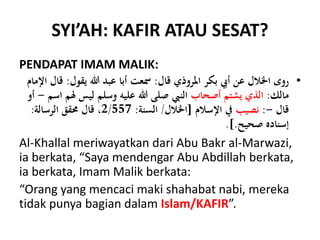 SYI’AH: KAFIR ATAU SESAT?
PENDAPAT IMAM MALIK:
•‫قال‬ ‫املروذي‬ ‫بكر‬ ‫أيب‬ ‫عن‬ ‫اخلالل‬ ‫روى‬:‫يقول‬ ‫هللا‬ ‫عبد‬ ‫أبا‬ ‫مسعت‬:‫اإلمام‬ ‫قال‬
‫مالك‬:‫أصحاب‬ ‫يشتم‬ ‫الذي‬‫ل‬ ‫ليس‬ ‫وسلم‬ ‫عليه‬ ‫هللا‬ ‫صلى‬ ‫النِب‬‫اسم‬ ‫م‬-‫أو‬
‫قال‬-:‫نصيب‬‫اإلسالم‬ ‫يف‬[‫اخلالل‬/‫السنة‬:2/557‫الرسالة‬ ‫حمقق‬ ‫قال‬ ،:
‫صحيح‬ ‫إسناده‬.].
Al-Khallal meriwayatkan dari Abu Bakr al-Marwazi,
ia berkata, “Saya mendengar Abu Abdillah berkata,
ia berkata, Imam Malik berkata:
“Orang yang mencaci maki shahabat nabi, mereka
tidak punya bagian dalam Islam/KAFIR”.
 