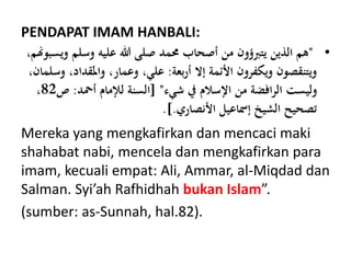 PENDAPAT IMAM HANBALI:
•"‫و‬ ‫وسلم‬ ‫عليه‬ ‫هللا‬ ‫صلى‬ ‫حممد‬ ‫أصحاب‬ ‫من‬ ‫يتَبؤون‬ ‫الذين‬ ‫هم‬،‫يسبوهنم‬
‫بعة‬‫ر‬‫أ‬ ‫إال‬ ‫األئمة‬ ‫ويكفرون‬ ‫ويتنقصون‬:،‫واملقداد‬ ،‫وعمار‬ ،‫علي‬،‫وسلمان‬
‫شيء‬ ‫يف‬ ‫اإلسالم‬ ‫من‬ ‫افضة‬‫ر‬‫ال‬ ‫وليست‬[ "‫أمحد‬ ‫لإلمام‬ ‫السنة‬:‫ص‬82،
‫األنصاري‬ ‫إمساعيل‬ ‫الشيخ‬ ‫تصحيح‬.].
Mereka yang mengkafirkan dan mencaci maki
shahabat nabi, mencela dan mengkafirkan para
imam, kecuali empat: Ali, Ammar, al-Miqdad dan
Salman. Syi’ah Rafhidhah bukan Islam”.
(sumber: as-Sunnah, hal.82).
 