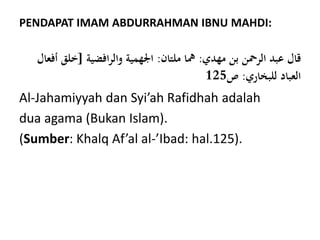 PENDAPAT IMAM ABDURRAHMAN IBNU MAHDI:
‫مهدي‬ ‫بن‬ ‫الرمحن‬ ‫عبد‬ ‫قال‬:‫ملتان‬ ‫مها‬:‫افضية‬‫ر‬‫وال‬ ‫اجلهمية‬[‫خلق‬‫أفعال‬
‫للبخاري‬ ‫العباد‬:‫ص‬125
Al-Jahamiyyah dan Syi’ah Rafidhah adalah
dua agama (Bukan Islam).
(Sumber: Khalq Af’al al-’Ibad: hal.125).
 