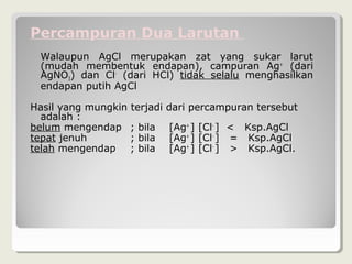 Percampuran Dua Larutan
  Walaupun AgCl merupakan zat yang sukar larut
  (mudah membentuk endapan), campuran Ag+ (dari
  AgNO3) dan Cl- (dari HCl) tidak selalu menghasilkan
  endapan putih AgCl

Hasil yang mungkin terjadi   dari percampuran tersebut
  adalah :
belum mengendap ; bila       [Ag+ ] [Cl- ] < Ksp.AgCl
tepat jenuh        ; bila    [Ag+ ] [Cl- ] = Ksp.AgCl
telah mengendap ; bila       [Ag+ ] [Cl- ] > Ksp.AgCl.
 