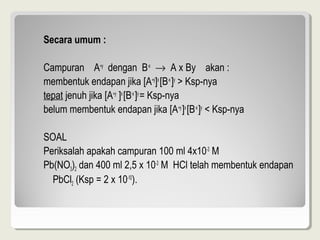Secara umum :

CampuranA+ydenganB-x→AxByakan:
membentukendapanjika[A+y]x[B-x]y>Ksp-nya
tepatjenuhjika[A+y]x[B-x]y=Ksp-nya
belummembentukendapanjika[A+y]x[B-x]y<Ksp-nya

SOAL
Periksalahapakahcampuran100ml4x10-3M
Pb(NO3)2dan400ml2,5x10-3MHCltelahmembentukendapan
  PbCl2(Ksp=2x10-10).
 