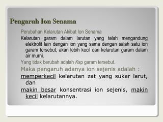 Pengaruh Ion Senama
   PerubahanKelarutanAkibatIonSenama
   Kelarutan garam dalam larutan yang telah mengandung
     elektrolit lain dengan ion yang sama dengan salah satu ion
     garamtersebut,akanlebihkecildarikelarutangaramdalam
     airmurni.
   YangtidakberubahadalahKspgaramtersebut.
   Maka pengaruh adanya ion sejenis adalah :
   memperkecil kelarutan zat yang sukar larut,
     dan
   makin besar konsentrasi ion sejenis, makin
     kecil kelarutannya.
 