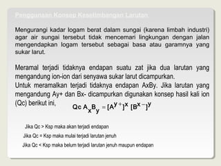 Penggunaan Konsep Kesetimbangan Larutan

Mengurangi kadar logam berat dalam sungai (karena limbah industri)
agar air sungai tersebut tidak mencemari lingkungan dengan jalan
mengendapkan logam tersebut sebagai basa atau garamnya yang
sukar larut.

Meramal terjadi tidaknya endapan suatu zat jika dua larutan yang
mengandungion-iondarisenyawasukarlarutdicampurkan.
Untuk meramalkan terjadi tidaknya endapan AxBy. Jika larutan yang
mengandungAy+danBx-dicampurkandigunakankonsephasilkaliion
(Qc)berikutini,                    y+
                      Qc A B = [A ] x [Bx − ]
                                                  y
                                   x y

   JikaQc>Kspmakaakanterjadiendapan
   JikaQc=Kspmakamulaiterjadilarutanjenuh
  JikaQc<Kspmakabelumterjadilarutanjenuhmaupunendapan
 