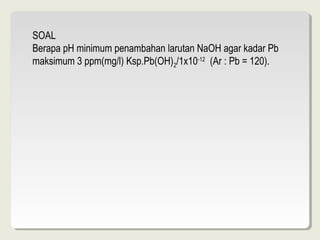SOAL
Berapa pH minimum penambahan larutan NaOH agar kadar Pb
maksimum 3 ppm(mg/l) Ksp.Pb(OH)2/1x10-12 (Ar : Pb = 120).
 