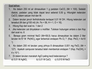 Soal latihan
1. Ke dalam 250 ml air dimasukkan 1 g padatan CaCO3 (Mr = 100). Setelah
  diaduk, padatan yang tidak dapat larut seberat 0,50 g. Hitunglah kelarutan
  CaCO3 dalam satuan mol dan M.
2. Dalam larutan jenuh ferihidroksida terdapat 0,01 M OH-. Hitung kelarutan zat
  tersebut (M dan g/100 ml) (Ar. Fe = 56, H = 1, O = 16).
3. Hitung Ksp dari soal no. 1 dan 2
4. Jika kelarutan zat dinyatakan s mol/liter. Tuliskan hubungan antara s dan Ksp
  dari soal no. 6
5. Berapa gram minimal NaCl (Mr=58,5) harus dimasukkan ke dalam 2 liter
  larutan 4x10-3 M Pb(NO3)2 agar terbentuk endapan Pb Cl2 ? (Ksp. PbCl2 = 4x10-
  12
     )
6. Ke dalam 200 ml larutan yang pHnya 8 dimasukkan 0,001 mg FeCl 2 (Mr =
  127). Apakah campuran tersebut telah membentuk endapan ? (Ksp. Fe(OH) 2 =
  4 x 10-14).
7. Di dalam larutan manakah AgCl paling kecil kelarutannya ?
  a) 0,01 M AgNO3            b) 0,01 M CaCl2      c) 0,015 M NaCl
 
