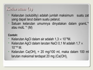 Kelarutan (s)
   Kelarutan (solubility) adalah jumlah maksimum suatu zat
    yang dapat larut dalam suatu pelarut.
   Satuan kelarutan umumnya dinyatakan dalam gramLˉ¹
    atau molL ˉ¹ (M)

Contoh:
   Kelarutan AgCl dalam air adalah 1,3 × 10ˉ²M.
   Kelarutan AgCl dalam larutan NaCl 0,1 M adalah 1,7 ×
    10ˉ¹º M.
   Kelarutan Ca(OH)2 = 20 mg/100 ml, maka dalam 100 ml
    larutan maksimal terdapat 20 mg (Ca(OH)2
 