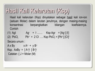 Hasil Kali Kelarutan (Ksp)
  Hasil kali kelarutan (Ksp) dinyatakan sebagai hasil kali ion-ion
  (satuan Molar) dalam larutan jenuhnya, dengan masing-masing
  konsentrasi         berpangkatkan      bilangan           koefisiennya.
  Contoh
(1) AgI          Ag+ + I- …… Ksp Agr = [Ag+ ] [I-]
(2) PbCl2        Pb2+ + 2 Cl- …. Ksp PbCl2 = [Pb2+ ] [Cl-]2
Secara umum :
A x By         x A+y + y B-x
Ksp. AxBy = [ A+y ]x [ B-x ]y
 Catatan :[ J = Molar (M)
 
