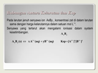 Hubungan Antara Kelarutan dan Ksp
Pada larutan jenuh senyawa ion AxBy , konsentrasi zat di dalam larutan
  sama dengan harga kelarutannya dalam satuan mol Lˉ¹.
Senyawa yang terlarut akan mengalami ionisasi dalam system
  kesetimbangan.                          AB     x   y



    A x B y (s) ⇔ x A y + (aq) + yB x − (aq)   Ksp = [A y + ]x [B x − ]y
 