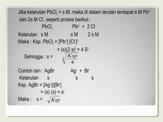 Jika kelarutan PbCl2 = s M, maka di dalam larutan terdapat s M Pb 2+
dan 2s M Cl-, seperti proses berikut :
             PbCl2           Pb2+ + 2 Cl-
Kelarutan s M               sM       2sM
Maka : Ksp. PbCl2 = [Pb2+] [Cl- ]2
                    = (s)(2 s)2 = 4 S3
   Sehingga : s =      3
                          Ksp
                            4
Contoh lain : AgBr          Ag+ + Br-
Kelarutan      s              s       s
Ksp. AgBr = [Ag+ ]([Br-]
           = (s) (s) = s2
Maka : s =       Ksp
 