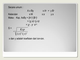 Secara umum :
                 A x By             x A+y + y B-x
Kelarutan           sM             x.s      y.s
Maka : Ksp. AxBy = [A+y ]x [B-x ]y
                 = (χ s)χ (y s)y
                = χχ . yy s(x+y)
S=
     x+ y
          Ksp
            ( x) x ( y ) y
x dan y adalah koefisien dari ion-ion.
 