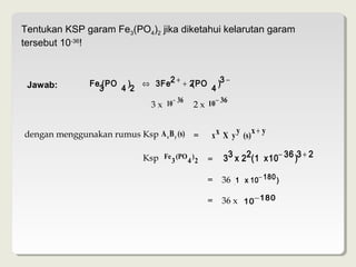 Tentukan KSP garam Fe3(PO4)2 jika diketahui kelarutan garam
tersebut 10-36!



 Jawab:        Fe (PO ) ⇔ 3 Fe2 + + 2(PO )3 −
                 3   4 2                4
                                     − 36          − 36
                              3 x 10        2 x 10

                                                        y x+ y
dengan menggunakan rumus Ksp A x B y (s) =       x x X y (s)

                            Ksp Fe 3 (PO 4 ) 2   =   3 3 x 2 2(1 x 10− 36 )3 + 2

                                                 =   36 (1 x 10− 180 )

                                                 =   36 x 10− 180
 