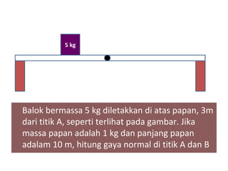 5 kg




Balok bermassa 5 kg diletakkan di atas papan, 3m
dari titik A, seperti terlihat pada gambar. Jika
massa papan adalah 1 kg dan panjang papan
adalam 10 m, hitung gaya normal di titik A dan B
 