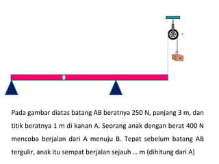 Pada gambar diatas batang AB beratnya 250 N, panjang 3 m, dan
titik beratnya 1 m di kanan A. Seorang anak dengan berat 400 N
mencoba berjalan dari A menuju B. Tepat sebelum batang AB
tergulir, anak itu sempat berjalan sejauh … m (dihitung dari A)
 