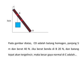 C


            B


licin



                     D




 Pada gambar diatas, CD adalah batang homogen, panjang 5

 m dan berat 40 N. Jika berat benda di B 20 N, dan batang

 tepat akan tergelincir, maka besar gaya normal di C adalah…
 