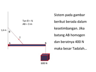Sistem pada gambar
                Tan θ = ¾           berikut berada dalam
                AB = 3 m

1,6 m
                                    kesetimbangan. Jika
        θ
                                    batang AB homogen
            T

        A                      B    dan beratnya 400 N
                                    maka besar Tadalah…


                            600 N
 