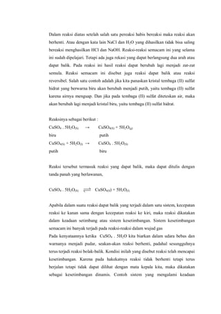 Dalam reaksi diatas setelah salah satu pereaksi habis bereaksi maka reaksi akan
berhenti. Atau dengan kata lain NaCl dan H2O yang dihasilkan tidak bisa saling
bereaksi menghasilkan HCl dan NaOH. Reaksi-reaksi semacam ini yang selama
ini sudah dipelajari. Tetapi ada juga rekasi yang dapat berlangsung dua arah atau
dapat balik. Pada reaksi ini hasil reaksi dapat berubah lagi menjadi zat-zat
semula. Reaksi semacam ini disebut juga reaksi dapat balik atau reaksi
reversibel. Salah satu contoh adalah jika kita panaskan kristal tembaga (II) sulfat
hidrat yang berwarna biru akan berubah menjadi putih, yaitu tembaga (II) sulfat
karena airnya menguap. Dan jika pada tembaga (II) sulfat diteteskan air, maka
akan berubah lagi menjadi kristal biru, yaitu tembaga (II) sulfat hidrat.
Reaksinya sebagai berikut :
CuSO4 . 5H2O(S) → CuSO4(S) + 5H2O(g)
biru putih
CuSO4(S) + 5H2O(I) → CuSO4 . 5H2O(S)
putih biru
Reaksi tersebut termasuk reaksi yang dapat balik, maka dapat ditulis dengan
tanda panah yang berlawanan,
CuSO4 . 5H2O(S) CuSO4(S) + 5H2O(I)
Apabila dalam suatu reaksi dapat balik yang terjadi dalam satu sistem, kecepatan
reaksi ke kanan sama dengan kecepatan reaksi ke kiri, maka reaksi dikatakan
dalam keadaan setimbang atau sistem kesetimbangan. Sistem kesetimbangan
semacam ini banyak terjadi pada reaksi-reaksi dalam wujud gas
Pada kenyataannya ketika CuSO4 . 5H2O kita biarkan dalam udara bebas dan
warnanya menjadi pudar, seakan-akan reaksi berhenti, padahal sesungguhnya
terus terjadi reaksi bolak-balik. Kondisi inilah yang disebut reaksi telah mencapai
kesetimbangan. Karena pada hakekatnya reaksi tidak berhenti tetapi terus
berjalan tetapi tidak dapat dilihat dengan mata kepala kita, maka dikatakan
sebagai kesetimbangan dinamis. Contoh sistem yang mengalami keadaan
 