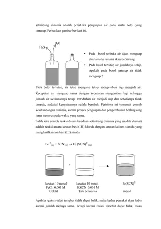 H2O
H2O
+
larutan 10 mmol larutan 10 mmol Fe(SCN)2+
FeCl3 0,001 M KSCN 0,001 M
Coklat Tak berwarna merah
setimbang dinamis adalah peristiwa penguapan air pada suatu botol yang
tertutup. Perhatikan gambar berikut ini.
• Pada botol terbuka air akan menguap
dan lama kelamaan akan berkurang.
• Pada botol tertutup air jumlahnya tetap.
Apakah pada botol tertutup air tidak
menguap ?
Pada botol tertutup, air tetap menguap tetapi mengembun lagi menjadi air.
Kecepatan air menguap sama dengan kecepatan mengembun lagi sehingga
jumlah air kelihatannya tetap. Perubahan air menjadi uap dan sebaliknya tidak
tampak, padahal kenyataannya selalu berubah. Peristiwa ini termasuk contoh
kesetimbangan dinamis, karena proses penguapan dan pengembunan berlangsung
terus menerus pada waktu yang sama.
Salah satu contoh reaksi dalam keadaan setimbang dinamis yang mudah diamati
adalah reaksi antara larutan besi (III) klorida dengan larutan kalium sianida yang
menghasilkan ion besi (III) sanida.
Fe+3
(aq) + SCN-
(aq) → Fe (SCN)2+
(aq)
Apabila reaksi reaksi tersebut tidak dapat balik, maka kedua pereaksi akan habis
karena jumlah molnya sama. Tetapi karena reaksi tersebut dapat balik, maka
 