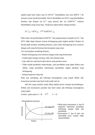Waktu
[C] dan [D]
[A] dan [B]
t
Konsentrasi
apabila pada hasil reaksi atau Fe (SCN)+2
ditambahkan satu tetes KSCN 1 M,
ternyata warna merah bertambah. Hal ini disebabkan ion SCN-
yang ditambahkan
bereaksi lagi dengan ion Fe+3
yang berasal dari ion Fe(SCN)+2
sebelum
ditambahkan yang terurai lagi. Reaksinya dapat ditulis sebagai berikut :
Fe+3
(qa) + SCN-
(aq) Fe(SCN)2+
(aq)
Pada reaksi ini pembentukan Fe(SCN)2+
dan penguraiannya menjadi ion Fe+3
dan
SCN-
tidak dapat diamati, karena berlangsung pada tingkat partikel. Reaksi ini
berada pada keadaan setimbang dinamis, yaitu reaksi berlangsung terus menerus
dengan arah yang berlawanan dan kecepatan yang sama.
Ciri-ciri keadaan setimbang dinamis :
- Reaksi berlangsung terus-menerus dengan arah yang berlawanan
- Terjadi pada ruangan tertutup, suhu, dan tekanan tetap.
- Laju reaksi ke arah hasil reaksi dan ke arah pereaksi sama.
- Tidak terjadi perubahan makroskopis, yaitu perubahan yang dapat diukur atau
dilihat, tetapi perubahan mikroskopis (perubahan tingkat partikel) tetap
berlangsung.
- Setiap komponen tetap ada.
Pada saat setimbang, ada beberapa kemungkinan yang terjadi dilihar dari
konsentrasi pereaksi atau hasil reaksi pada saat itu
Hal lain yang menarik untuk dikaji adalah proses menuju kesetimbangan.
Dilihat dari konsentrasi pereaksi dan hasil reaksi ada beberapa kemungkinan
yang terjadi.
Contoh : pada reaksi A + B C + D
- Kemungkinan pertama
• Mula-mula konsentrasi A dan B
harganya maksimal, kemudian
berkurang sampai tidak ada
perubahan.
• Konsentrasi C dan D dari nol
bertambah terus sampai tidak
ada perubahan.
 