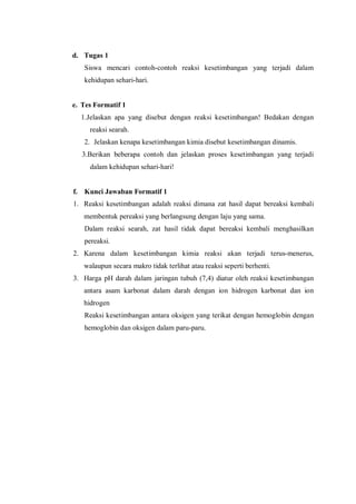d. Tugas 1
Siswa mencari contoh-contoh reaksi kesetimbangan yang terjadi dalam
kehidupan sehari-hari.
e. Tes Formatif 1
1.Jelaskan apa yang disebut dengan reaksi kesetimbangan! Bedakan dengan
reaksi searah.
2. Jelaskan kenapa kesetimbangan kimia disebut kesetimbangan dinamis.
3.Berikan beberapa contoh dan jelaskan proses kesetimbangan yang terjadi
dalam kehidupan sehari-hari!
f. Kunci Jawaban Formatif 1
1. Reaksi kesetimbangan adalah reaksi dimana zat hasil dapat bereaksi kembali
membentuk pereaksi yang berlangsung dengan laju yang sama.
Dalam reaksi searah, zat hasil tidak dapat bereaksi kembali menghasilkan
pereaksi.
2. Karena dalam kesetimbangan kimia reaksi akan terjadi terus-menerus,
walaupun secara makro tidak terlihat atau reaksi seperti berhenti.
3. Harga pH darah dalam jaringan tubuh (7,4) diatur oleh reaksi kesetimbangan
antara asam karbonat dalam darah dengan ion hidrogen karbonat dan ion
hidrogen
Reaksi kesetimbangan antara oksigen yang terikat dengan hemoglobin dengan
hemoglobin dan oksigen dalam paru-paru.
 