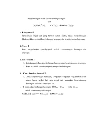 Kesetimbangan dalam sistem larutan padat gas
Ca(HCO3)2
(aq) CaCO3(s) + H2O(l) + CO2(g)
c. Rangkuman 2
Berdasarkan wujud zat yang terlibat dalam reaksi, reaksi kesetimbangan
dikelompokkan menjadi kesetimbangan homogen dan kesetimbangan heterogen.
d. Tugas 2
Siswa menyebutkan contoh-contoh reaksi kesetimbangan homogen dan
heterogen
e. Tes Formatif 2
1. Jelaskan perbedaan kesetimbangan homogen dan kesetimbangan heterogen!
2. Berikan contoh kesetimbangan homogen dan heterogen!
f. Kunci Jawaban Formatif 2
1. Untuk kesetimbangan homogen, komponen-komponen yang terlibat dalam
reaksi hanya terdiri dari satu wujud zat, sedangkan kesetimbangan
heterogen lebih dari satu wujud zat.
- 2. Contoh kesetimbangan homogen 2 SO2(g) + O2(g) 2 SO3(g)
contoh kesetimbangan heterogen
Ca(HCO3)2 (aq) CaCO3(s) + H2O(l) + CO2(g)
 