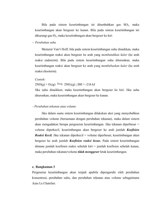 Bila pada sistem kesetimbangan ini ditambahkan gas SO2, maka
kesetimbangan akan bergeser ke kanan. Bila pada sistem kesetimbangan ini
dikurangi gas O2, maka kesetimbangan akan bergeser ke kiri
- Perubahan suhu
Menurut Van’t Hoff, bila pada sistem kesetimbangan suhu dinaikkan, maka
kesetimbangan reaksi akan bergeser ke arah yang membutuhkan kalor (ke arah
reaksi endoterm). Bila pada sistem kesetimbangan suhu diturunkan, maka
kesetimbangan reaksi akan bergeser ke arah yang membebaskan kalor (ke arah
reaksi eksoterm).
Contoh:
2NO(g) + O2(g) 2NO2(g) ; DH = -216 kJ
Jika suhu dinaikkan, maka kesetimbangan akan bergeser ke kiri. Jika suhu
diturunkan, maka kesetimbangan akan bergeser ke kanan.
- Perubahan tekanan atau volume
Jika dalam suatu sistem kesetimbangan dilakukan aksi yang menyebabkan
perubahan volume (bersamaan dengan perubahan tekanan), maka dalam sistem
akan mengadakan berupa pergeseran kesetimbangan. Jika tekanan diperbesar =
volume diperkecil, kesetimbangan akan bergeser ke arah jumlah Koefisien
Reaksi Kecil. Jika tekanan diperkecil = volume diperbesar, kesetimbangan akan
bergeser ke arah jumlah Koefisien reaksi besar. Pada sistem kesetimbangan
dimana jumlah koefisien reaksi sebelah kiri = jumlah koefisien sebelah kanan,
maka perubahan tekanan/volume tidak menggeser letak kesetimbangan.
c. Rangkuman 3
Pergeseran kesetimbangan akan terjadi apabila dipengaruhi oleh perubahan
konsentrasi, perubahan suhu, dan perubahan tekanan atau volume sebagaimana
Azas Le Chatelier.
 