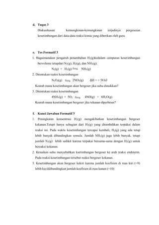 d. Tugas 3
Diskusikasan kemungkinan-kemungkinan terjadinya pergeseran
kesetimbangan dari data-data reaksi kimia yang diberikan oleh guru
e. Tes Formatif 3
1. Bagaimanakan pengaruh penambahan H2(g)kedalam campuran kesetimbangan
bervolume tetapdari N2(g), H2(g), dan NH3(g).
N2(g) + H2(g) NH3(g)
2. Ditentukan reaksi kesetimbangan
N2O4(g) 2NO2(g) ∆H = + 58 kJ
Kearah mana kesetimbangan akan bergeser jika suhu dinaikkan?
3. Ditentukan reaksi kesetimbangan
4NH3(g) + 5O2 4NO(g) + 6H2O(g)
Kearah mana kesetimbangan bergeser jika tekanan diperbesar?
f. Kunci Jawaban Formatif 3
1. Peningkatan konsentrasi H2(g) mengakibatkan kesetimbangan bergeser
kekanan.Tetapi hanya sebagian dari H2(g) yang ditambahkan terpakai dalam
reaksi ini. Pada waktu kesetimbangan tercapai kembali, H2(g) yang ada tetap
lebih banyak dibandingkan semula. Jumlah NH3(g) juga lebih banyak, tetapi
jumlah N2(g) lebih sedikit karena terpakai bersama-sama dengan H2(g) untuk
bereaksi kekanan.
2. Kenaikan suhu menyebabkan ksetimbangan bergeser ke arah reaksi endoterm.
Pada reaksi kesetimbangan tersebut reaksi bergeser kekanan.
3. Kesetimbangan akan bergeser kekiri karena jumlah koefisien di ruas kiri (=9)
lebih kecildibandingkan jumlah koefisien di ruas kanan (=10)
 