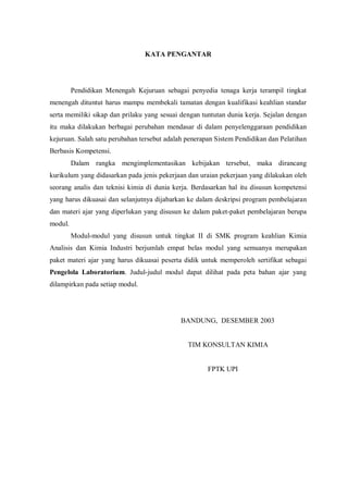 KATA PENGANTAR
Pendidikan Menengah Kejuruan sebagai penyedia tenaga kerja terampil tingkat
menengah dituntut harus mampu membekali tamatan dengan kualifikasi keahlian standar
serta memiliki sikap dan prilaku yang sesuai dengan tuntutan dunia kerja. Sejalan dengan
itu maka dilakukan berbagai perubahan mendasar di dalam penyelenggaraan pendidikan
kejuruan. Salah satu perubahan tersebut adalah penerapan Sistem Pendidikan dan Pelatihan
Berbasis Kompetensi.
Dalam rangka mengimplementasikan kebijakan tersebut, maka dirancang
kurikulum yang didasarkan pada jenis pekerjaan dan uraian pekerjaan yang dilakukan oleh
seorang analis dan teknisi kimia di dunia kerja. Berdasarkan hal itu disusun kompetensi
yang harus dikuasai dan selanjutnya dijabarkan ke dalam deskripsi program pembelajaran
dan materi ajar yang diperlukan yang disusun ke dalam paket-paket pembelajaran berupa
modul.
Modul-modul yang disusun untuk tingkat II di SMK program keahlian Kimia
Analisis dan Kimia Industri berjumlah empat belas modul yang semuanya merupakan
paket materi ajar yang harus dikuasai peserta didik untuk memperoleh sertifikat sebagai
Pengelola Laboratorium. Judul-judul modul dapat dilihat pada peta bahan ajar yang
dilampirkan pada setiap modul.
BANDUNG, DESEMBER 2003
TIM KONSULTAN KIMIA
FPTK UPI
 