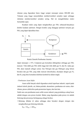 N2 + H2
NH3
Reaksi Sintetik Pembuatan Amonia
Katalis
Kompresor
Kondensor
tekanan yang digunakan harus tinggi sampai mencapai antara 200-400 atm.
Tekanan yang tinggi menyebabkan molekul-molekul semakin rapat sehingga
tubrukan molekul-molekul semakin sering. Hal ini mengakibatkan reaksi
bertambah cepat.
Keadaan reaksi yang dapat menghasilkan gas NH3 sebanyak-banyaknya
disebut keadaan optimum. Dengan kondisi yang dianggap optimum ternyata gas
NH3 yang dapat dipisahkan baru
dapat mencapai ± 15%. Campuran gas kemudian didinginkan sehingga gas NH3
mencair. Titik didih gas NH3 lebih tinggi dari titik didih gas N2 dan H2
,
maka gas
NH3 akan terpisah sebagai cairan. Gas Nitrogen dan gas Hidrogen yang belum
bereaksi dan gas NH3 yang tidak mencair diresirkulasi, dicampur dengan gas N2
dan H2 yang baru kemudian dialirkan kembali ke dalam tangki.
- Pembuatan Asam Sulfat
Asam sulfat banyak sekali digunakan untuk keperluan industri, seperti pada
industri tekstil, plastik, cat, bahan peledak, akumulator, pembuatan zat warna, obat-
obatan, proses elektrolisis pada pemurnian logam, dan lain-lain.
Salah satu cara pembuatan asam sulfat secara industri yang produknya cukup besar
adalah dengan cara proses kontak. Bahan yang digunakan pada proses ini adalah
belerang dan prosesnya berlangsung sebagai berikut.
• Belerang dibakar di udara sehingga akan bereaksi dengan oksigen dan
menghasilkan gas belerang dioksida.
S(S) + O2(g) → SO2(g)
 