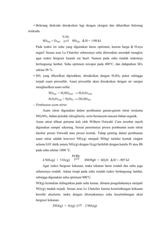 • Belerang dioksida direaksikan lagi dengan oksigen dan dihasilkan belerang
trioksida
V2O5
SO2(g) + O2(g) SO3(g) ∆ H = -190 kJ
Pada reaksi ini suhu yang digunakan harus optimum, karena harga ∆ H-nya
negaif. Sesuai azas Le Chatelier seharusnya suhu diturunkan serendah mungkin
agar reaksi bergeser kearah zat hasil. Namun pada suhu rendah reaksinya
berlangsung lambat. Suhu optimum tercapai pada 400°C, dan didapatkan SO3
sekitar 98 %.
• SO3 yang dihasilkan dipisahkan, direaksikan dengan H2SO4 pekat sehingga
terjadi asam pirosulfat. Asam pirosulfat akan direaksikan dengan air sampai
menghasilkan asam sulfat.
SO3(g) + H2SO4(aq) → H2S2O7(aq)
H2S2O7(aq) + H2O(I) → 2H2SO4(I)
- Pembuatan asam nitrat
Asam nitrat digunakan dalam pembuatan garam-garam nitrat terutama
NH4NO3, bahan peledak nitrogliserin, serta bermacam-macam bahan organik.
Asam nitrat dibuat pertama kali oleh Wilhem Ostwald. Cara tersebut masih
digunakan sampai sekarang. Sesuai penemunya proses pembuatan asam nitrat
disebut proses Ostwald atau proses kontak. Tahap penting dalam pembuatan
asam nitrat adalah konversi NH3(g) menjadi NO(g) melalui kontak singkat
selama 0,01 detik antara NH3(g) dengan O2(g) berlebih dengan katalis Pt atau Rh
pada suhu sekitar 1000 °C.
Pt/Rh
4 NH3(g) + 5 O2(g) 4NO9g0 + 6H2O ∆ H = -907 kJ
Agar reaksi bergeser kekanan, maka tekanan harus rendah dan suhu juga
seharusnya rendah. Askan tetapi pada suhu rendah reaksi berlangsung lambat,
sehingga digunakan suhu optimum 900°C.
NO(g) kemudian didinginkan pada suhu kamar, dimana pengubahannya menjadi
NO2(g) mudah terjadi. Sesuai azas Le Chatelier karena kesetimbangan kekanan
bersifat eksoterm, maka dengan diturunkannya suhu kesetimbangan akan
bergeser kekanan.
2NO(g) + O2(g) 2 NO2(g)
 