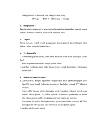 NO2(g) dilarutkan dalam air, dan NO(g) di daur ulang.
3NO2(g) + H2O à 2 HNO3(aq) + NO(g)
c. Rangkuman 4
Prinsip-prinsip pergeseran kesetimbangan banyak digunakan dalam industri, seperti
industri pembuatan amonia, asam sulfat, dan asam nitrat.
d. Tugas 4
Siswa mencari contoh-contoh penggunaan prinsip-prinsip kesetimbangan dlam
industri selain yang disebutkan diatas.
e. Tes Formatif 4
1. Sebutkan kegunaan amonia, asam nitrat dan asam sulfat dalam kehidupan sehari-
hari!
2 Jelaskan pembuatan amonia dengan proses Haber!
3. Jelaskan pembuatan asam sulfat dengan proses kontak dan tuliskan reaksi-reaksi
yang terjadi !
f. Kunci Jawaban Formatif 4
1. Amonia (NH3) banyak digunakan sebagai bahan dasar pembuatan pupuk (urea
dan ZA), serat sintetik (nilon dan sejenisnya) dan bahan peledak TNT (Trinitro
toluena).
Asam sulfat banyak sekali digunakan untuk keperluan industri, seperti pada
industri tekstil, plastik, cat, bahan peledak, akumulator, pembuatan zat warna,
obat-obatan, proses elektrolisis pada pemurnian logam, dan lain-lain.
Asam nitrat digunakan dalam pembuatan garam-garam nitrat terutama NH4NO3,
bahan peledak nitrogliserin, serta bermacam-macam bahan organik.
2Jawaban ada di uraian materi
 