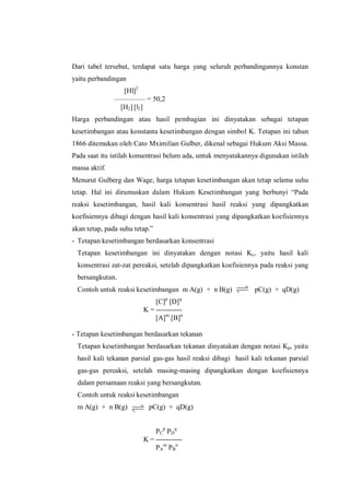 Dari tabel tersebut, terdapat satu harga yang seluruh perbandingannya konstan
yaitu perbandingan
[Hl]2
––––––––– = 50,2
[H2] [l2]
Harga perbandingan atau hasil pembagian ini dinyatakan sebagai tetapan
kesetimbangan atau konstanta kesetimbangan dengan simbol K. Tetapan ini tahun
1866 ditemukan oleh Cato Mximilian Gulber, dikenal sebagai Hukum Aksi Massa.
Pada saat itu istilah konsentrasi belum ada, untuk menyatakannya digunakan istilah
massa aktif.
Menurut Gulberg dan Wage, harga tetapan kesetimbangan akan tetap selama suhu
tetap. Hal ini dirumuskan dalam Hukum Kesetimbangan yang berbunyi “Pada
reaksi kesetimbangan, hasil kali konsentrasi hasil reaksi yang dipangkatkan
koefisiennya dibagi dengan hasil kali konsentrasi yang dipangkatkan koefisiennya
akan tetap, pada suhu tetap.”
- Tetapan kesetimbangan berdasarkan konsentrasi
Tetapan kesetimbangan ini dinyatakan dengan notasi Kc, yaitu hasil kali
konsentrasi zat-zat pereaksi, setelah dipangkatkan koefisiennya pada reaksi yang
bersangkutan.
Contoh untuk reaksi kesetimbangan m A(g) + n B(g) pC(g) + qD(g)
[C]p
[D]q
K = -----------
[A]m
[B]n
- Tetapan kesetimbangan berdasarkan tekanan
Tetapan kesetimbangan berdasarkan tekanan dinyatakan dengan notasi Kp, yaitu
hasil kali tekanan parsial gas-gas hasil reaksi dibagi hasil kali tekanan parsial
gas-gas pereaksi, setelah masing-masing dipangkatkan dengan koefisiennya
dalam persamaan reaksi yang bersangkutan.
Contoh untuk reaksi kesetimbangan
m A(g) + n B(g) pC(g) + qD(g)
PC
p
PD
q
K = -----------
PA
m
PB
n
 