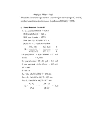 - 2HI(g) H2(g) + I2(g).
Bila setelah sistem mencapai keadaan kesetimbangan masih terdapat 0,3 mol HI,
tentukan harga tetapan kesetimbangan KP pada suhu 500 K ( R = 0,082).
g. Kunci Jawaban Formatif 5
1. [CO2] yang terbentuk = 0,25 M
[H2] yang terbentuk = 0,25 M
[CO] yang bereaksi = 0,25 M
[CO] sisa = (1- 0,25) M = 0,75 M
[H2O] sisa = (1- 0,25) M = 0,75 M
[CO2] [H2] 0,25 0,25 1
KC = ------------- = ------------ = ----
[CO] [H2O] 0,75 0,75 9
2. HI yang terurai = (0,6 – 0,3) mol = 0,3 mol
Hi sisa = 0,3 mol
H2 yang terbentuk = 0,5 x 0,3 mol = 0,15 mol
I2 yang terbentuk = 0,5 x 0,3 mol = 0,15 mol
PV = nRT
P = nRT/V
PHI = (0,3 x 0,082 x 500)/ 5 = 2,46 atm
PH2 = (0,15 x 0,082 x 500)/ 5 = 1,23 atm
PI2= (0,15 x 0,082 x 500)/ 5 = 1,23 atm
PH2 PI2 1,23 1,23
KP = ------------- = ------------ = 0,25
(PHi)2
(2,46)2
 