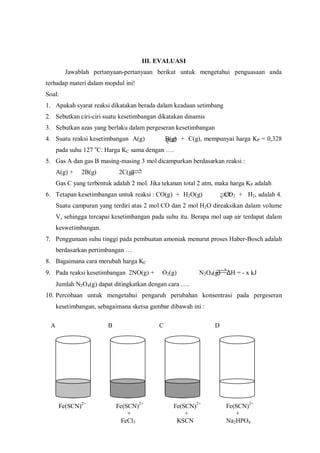 A B C D
Fe(SCN)2+
Fe(SCN)2+
Fe(SCN)2+
Fe(SCN)2+
+ + +
FeCl3 KSCN Na2HPO4
III. EVALUASI
Jawablah pertanyaan-pertanyaan berikut untuk mengetahui penguasaan anda
terhadap materi dalam mopdul ini!
Soal:
1. Apakah syarat reaksi dikatakan berada dalam keadaan setimbang
2. Sebutkan ciri-ciri suatu kesetimbangan dikatakan dinamis
3. Sebutkan azas yang berlaku dalam pergeseran kesetimbangan
4. Suatu reaksi kesetimbangan A(g) B(g) + C(g), mempunyai harga KP = 0,328
pada suhu 127 o
C. Harga KC sama dengan ….
5. Gas A dan gas B masing-masing 3 mol dicampurkan berdasarkan reaksi :
A(g) + 2B(g) 2C(g)
Gas C yang terbentuk adalah 2 mol. Jika tekanan total 2 atm, maka harga KP adalah
6. Tetapan kesetimbangan untuk reaksi : CO(g) + H2O(g) CO2 + H2, adalah 4.
Suatu campuran yang terdiri atas 2 mol CO dan 2 mol H2O direaksikan dalam volume
V, sehingga tercapai kesetimbangan pada suhu itu. Berapa mol uap air terdapat dalam
keswetimbangan.
7. Penggunaan suhu tinggi pada pembuatan amoniak menurut proses Haber-Bosch adalah
berdasarkan pertimbangan …
8. Bagaimana cara merubah harga KC
9. Pada reaksi kesetimbangan 2NO(g) + O2(g) N2O4(g) ∆H = - x kJ
Jumlah N2O4(g) dapat ditingkatkan dengan cara ….
10. Percobaan untuk mengetahui pengaruh perubahan konsentrasi pada pergeseran
kesetimbangan, sebagaimana sketsa gambar dibawah ini :
 