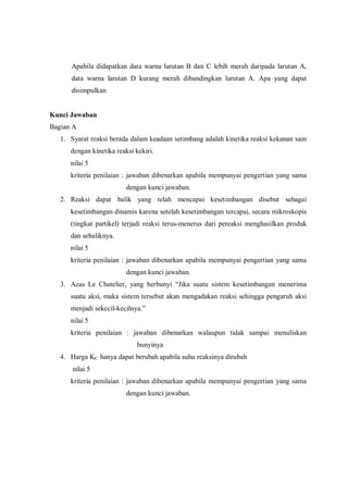 Apabila didapatkan data warna larutan B dan C lebih merah daripada larutan A,
data warna larutan D kurang merah dibandingkan larutan A. Apa yang dapat
disimpulkan
Kunci Jawaban
Bagian A
1. Syarat reaksi berada dalam keadaan setimbang adalah kinetika reaksi kekanan sam
dengan kinetika reaksi kekiri.
nilai 5
kriteria penilaian : jawaban dibenarkan apabila mempunyai pengertian yang sama
dengan kunci jawaban.
2. Reaksi dapat balik yang telah mencapai kesetimbangan disebut sebagai
kesetimbangan dinamis karena setelah kesetimbangan tercapai, secara mikroskopis
(tingkat partikel) terjadi reaksi terus-menerus dari pereaksi menghasilkan produk
dan sebaliknya.
nilai 5
kriteria penilaian : jawaban dibenarkan apabila mempunyai pengertian yang sama
dengan kunci jawaban.
3. Azas Le Chatelier, yang berbunyi “Jika suatu sistem kesetimbangan menerima
suatu aksi, maka sistem tersebut akan mengadakan reaksi sehingga pengaruh aksi
menjadi sekecil-kecilnya.”
nilai 5
kriteria penilaian : jawaban dibenarkan walaupun tidak sampai menuliskan
bunyinya
4. Harga KC hanya dapat berubah apabila suhu reaksinya dirubah
nilai 5
kriteria penilaian : jawaban dibenarkan apabila mempunyai pengertian yang sama
dengan kunci jawaban.
 