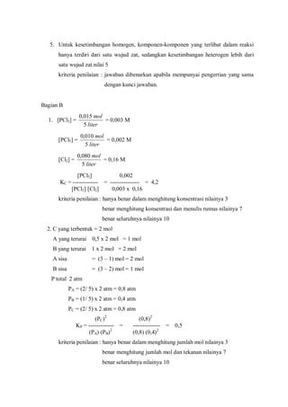 5. Untuk kesetimbangan homogen, komponen-komponen yang terlibat dalam reaksi
hanya terdiri dari satu wujud zat, sedangkan kesetimbangan heterogen lebih dari
satu wujud zat.nilai 5
kriteria penilaian : jawaban dibenarkan apabila mempunyai pengertian yang sama
dengan kunci jawaban.
Bagian B
1. [PCl3] =
liter
mol
5
015,0
= 0,003 M
[PCl5] =
liter
mol
5
010,0
= 0,002 M
[Cl2] =
liter
mol
5
080,0
= 0,16 M
[PCl5] 0,002
KC = ------------- = --------------- = 4,2
[PCl3] [Cl2] 0,003 x 0,16
kriteria penilaian : hanya benar dalam menghitung konsentrasi nilainya 3
benar menghitung konsentrasi dan menulis rumus nilainya 7
benar seluruhnya nilainya 10
2. C yang terbentuk = 2 mol
A yang terurai 0,5 x 2 mol = 1 mol
B yang terurai 1 x 2 mol = 2 mol
A sisa = (3 – 1) mol = 2 mol
B sisa = (3 – 2) mol = 1 mol
P total 2 atm
PA = (2/ 5) x 2 atm = 0,8 atm
PB = (1/ 5) x 2 atm = 0,4 atm
PC = (2/ 5) x 2 atm = 0,8 atm
(PC)2
(0,8)2
KP = ------------- = -------------- = 0,5
(PA) (PB)2
(0,8) (0,4)2
kriteria penilaian : hanya benar dalam menghitung jumlah mol nilainya 3
benar menghitung jumlah mol dan tekanan nilainya 7
benar seluruhnya nilainya 10
 