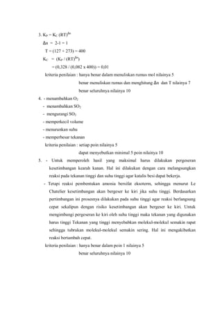 3. KP = KC (RT)∆n
∆n = 2-1 = 1
T = (127 + 273) = 400
KC = (KP / (RT)∆n
)
= (0,328 / (0,082 x 400)) = 0,01
kriteria penilaian : hanya benar dalam menuliskan rumus mol nilainya 5
benar menuliskan rumus dan menghitung ∆n dan T nilainya 7
benar seluruhnya nilainya 10
4. - menambahkan O2
- menambahkan SO2
- mengurangi SO2
- memperkecil volume
- menurunkan suhu
- memperbesar tekanan
kriteria penilaian : setiap poin nilainya 5
dapat menyebutkan minimal 5 poin nilainya 10
5. - Untuk memperoleh hasil yang maksimal harus dilakukan pergeseran
kesetimbangan kearah kanan. Hal ini dilakukan dengan cara melangsungkan
reaksi pada tekanan tinggi dan suhu tinggi agar katalis besi dapat bekerja.
- Tetapi reaksi pembentukan amonia bersifat eksoterm, sehingga menurut Le
Chatelier kesetimbangan akan bergeser ke kiri jika suhu tinggi. Berdasarkan
pertimbangan ini prosesnya dilakukan pada suhu tinggi agar reaksi berlangsung
cepat sekalipun dengan risiko kesetimbangan akan bergeser ke kiri. Untuk
mengimbangi pergeseran ke kiri oleh suhu tinggi maka tekanan yang digunakan
harus tinggi Tekanan yang tinggi menyebabkan molekul-molekul semakin rapat
sehingga tubrukan molekul-molekul semakin sering. Hal ini mengakibatkan
reaksi bertambah cepat.
kriteria penilaian : hanya benar dalam poin 1 nilainya 5
benar seluruhnya nilainya 10
 
